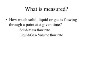 What is measured?
• How much solid, liquid or gas is flowing
through a point at a given time?
Solid-Mass flow rate
Liquid/Gas- Volume flow rate
 