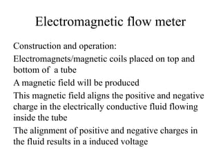 Electromagnetic flow meter
Construction and operation:
Electromagnets/magnetic coils placed on top and
bottom of a tube
A magnetic field will be produced
This magnetic field aligns the positive and negative
charge in the electrically conductive fluid flowing
inside the tube
The alignment of positive and negative charges in
the fluid results in a induced voltage
 