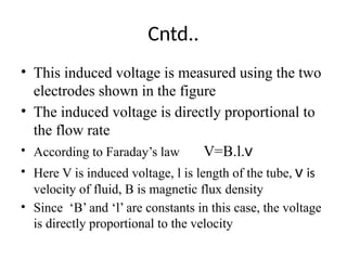 Cntd..
• This induced voltage is measured using the two
electrodes shown in the figure
• The induced voltage is directly proportional to
the flow rate
• According to Faraday’s law V=B.l.v
• Here V is induced voltage, l is length of the tube, v is
velocity of fluid, B is magnetic flux density
• Since ‘B’ and ‘l’ are constants in this case, the voltage
is directly proportional to the velocity
 