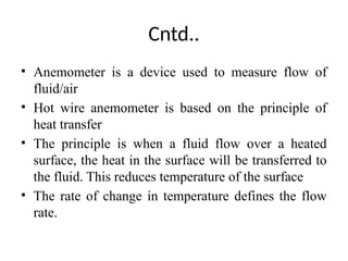 Cntd..
• Anemometer is a device used to measure flow of
fluid/air
• Hot wire anemometer is based on the principle of
heat transfer
• The principle is when a fluid flow over a heated
surface, the heat in the surface will be transferred to
the fluid. This reduces temperature of the surface
• The rate of change in temperature defines the flow
rate.
 