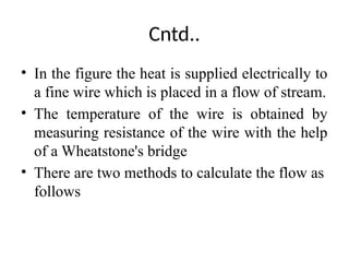 Cntd..
• In the figure the heat is supplied electrically to
a fine wire which is placed in a flow of stream.
• The temperature of the wire is obtained by
measuring resistance of the wire with the help
of a Wheatstone's bridge
• There are two methods to calculate the flow as
follows
 