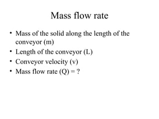 Mass flow rate
• Mass of the solid along the length of the
conveyor (m)
• Length of the conveyor (L)
• Conveyor velocity (v)
• Mass flow rate (Q) = ?
 