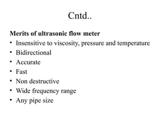 Cntd..
Merits of ultrasonic flow meter
• Insensitive to viscosity, pressure and temperature
• Bidirectional
• Accurate
• Fast
• Non destructive
• Wide frequency range
• Any pipe size
 