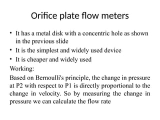 Orifice plate flow meters
• It has a metal disk with a concentric hole as shown
in the previous slide
• It is the simplest and widely used device
• It is cheaper and widely used
Working:
Based on Bernoulli's principle, the change in pressure
at P2 with respect to P1 is directly proportional to the
change in velocity. So by measuring the change in
pressure we can calculate the flow rate
 