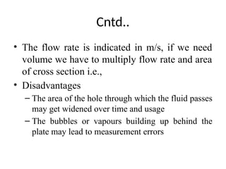 Cntd..
• The flow rate is indicated in m/s, if we need
volume we have to multiply flow rate and area
of cross section i.e.,
• Disadvantages
– The area of the hole through which the fluid passes
may get widened over time and usage
– The bubbles or vapours building up behind the
plate may lead to measurement errors
 