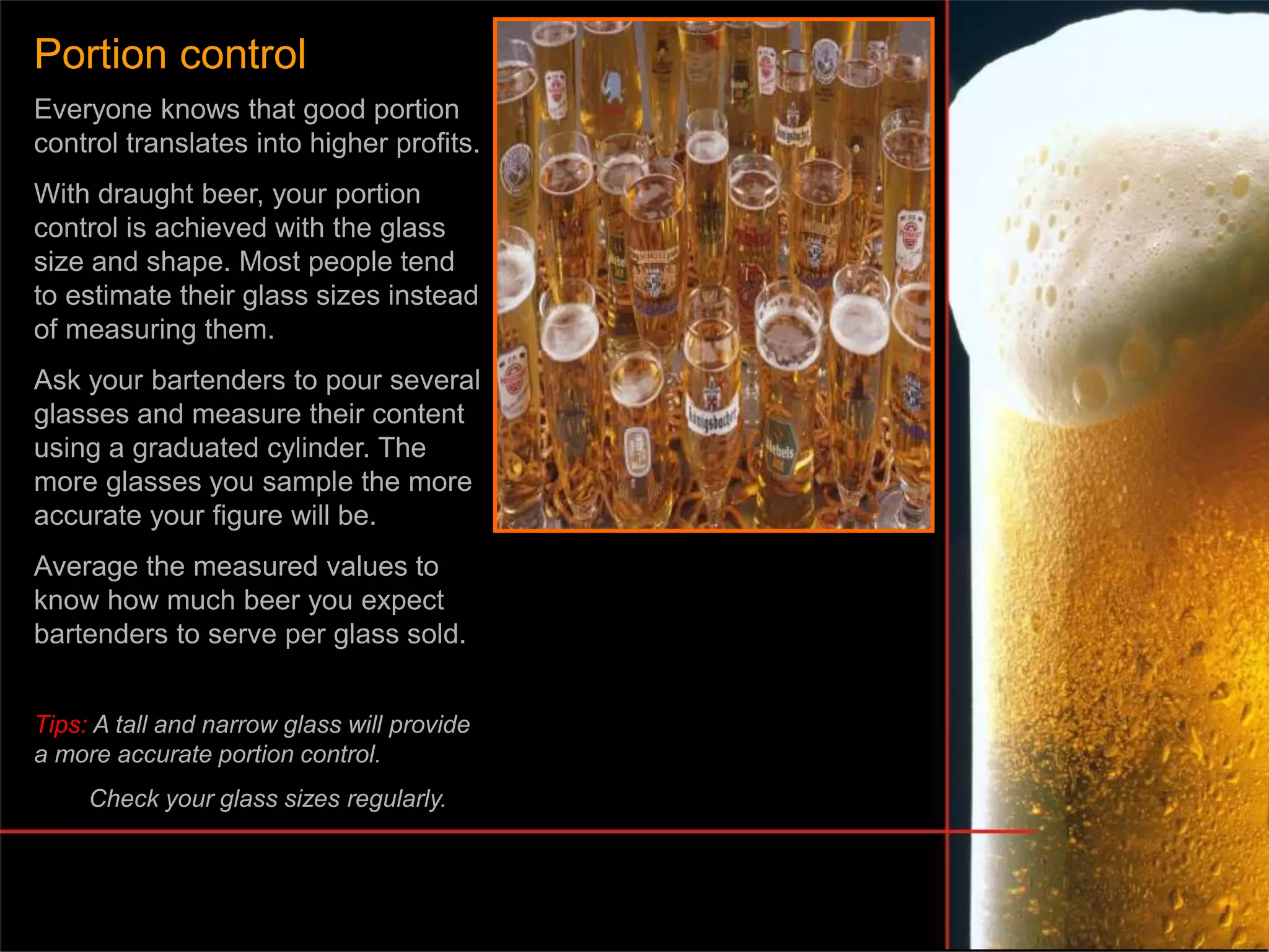 Everyone knows that good portion
control translates into higher profits.
With draught beer, your portion
control is achieved with the glass
size and shape. Most people tend
to estimate their glass sizes instead
of measuring them.
Ask your bartenders to pour several
glasses and measure their content
using a graduated cylinder. The
more glasses you sample the more
accurate your figure will be.
Average the measured values to
know how much beer you expect
bartenders to serve per glass sold.
Tips: A tall and narrow glass will provide
a more accurate portion control.
Check your glass sizes regularly.
Portion control
 