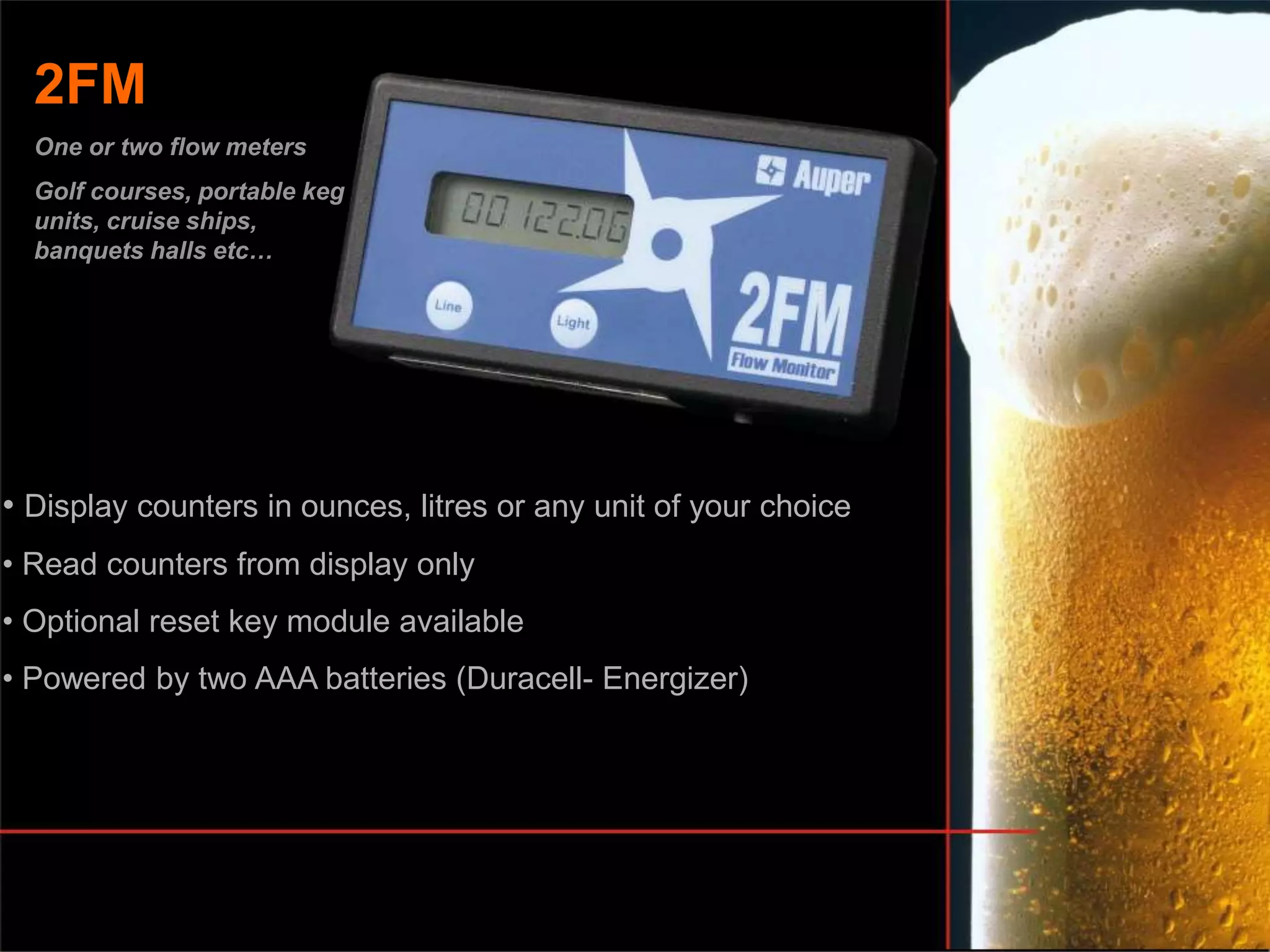 • Display counters in ounces, litres or any unit of your choice
• Read counters from display only
• Optional reset key module available
• Powered by two AAA batteries (Duracell- Energizer)
2FM
One or two flow meters
Golf courses, portable keg
units, cruise ships,
banquets halls etc…
 