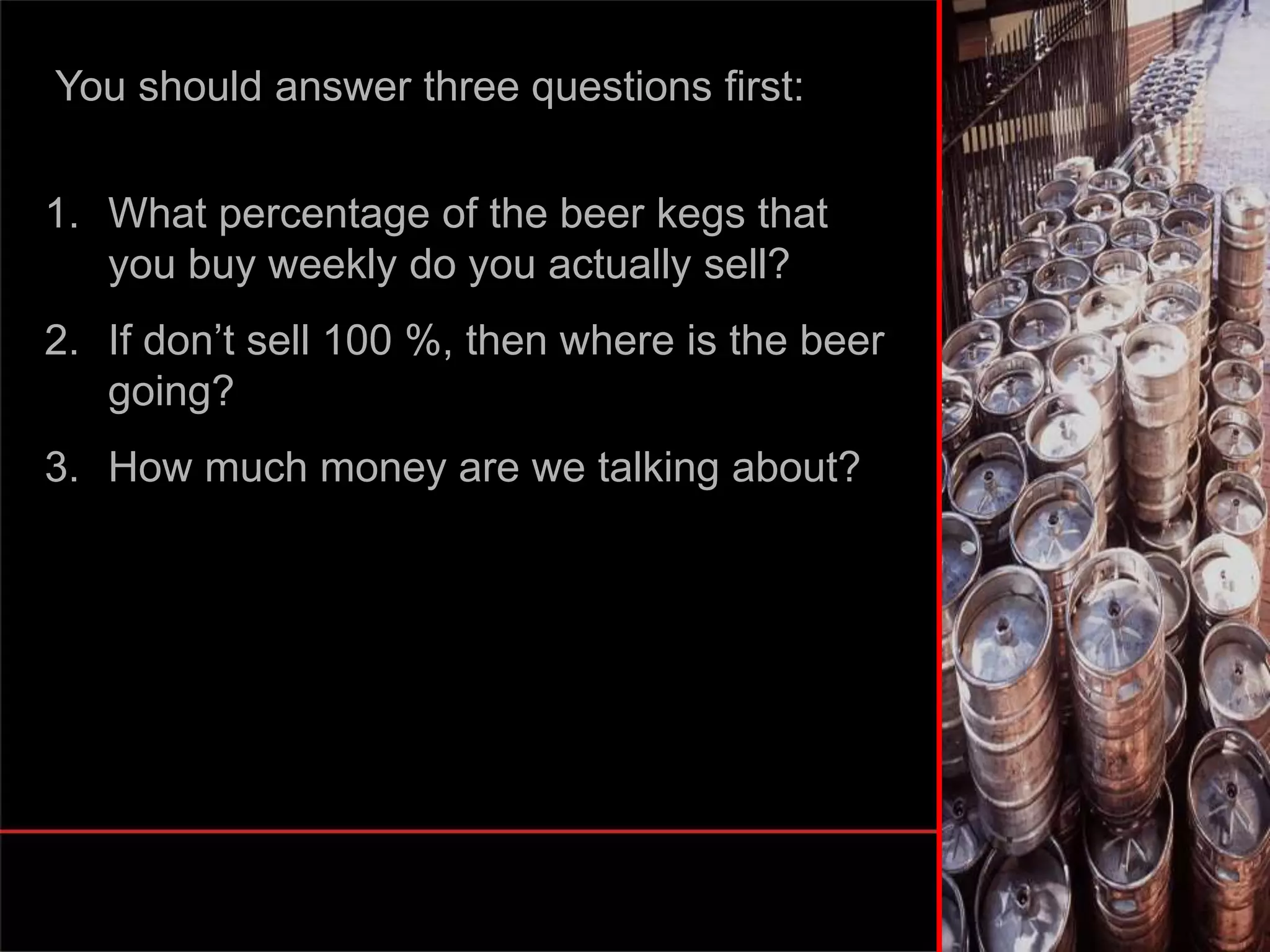 You should answer three questions first:
1. What percentage of the beer kegs that
you buy weekly do you actually sell?
2. If don’t sell 100 %, then where is the beer
going?
3. How much money are we talking about?
 