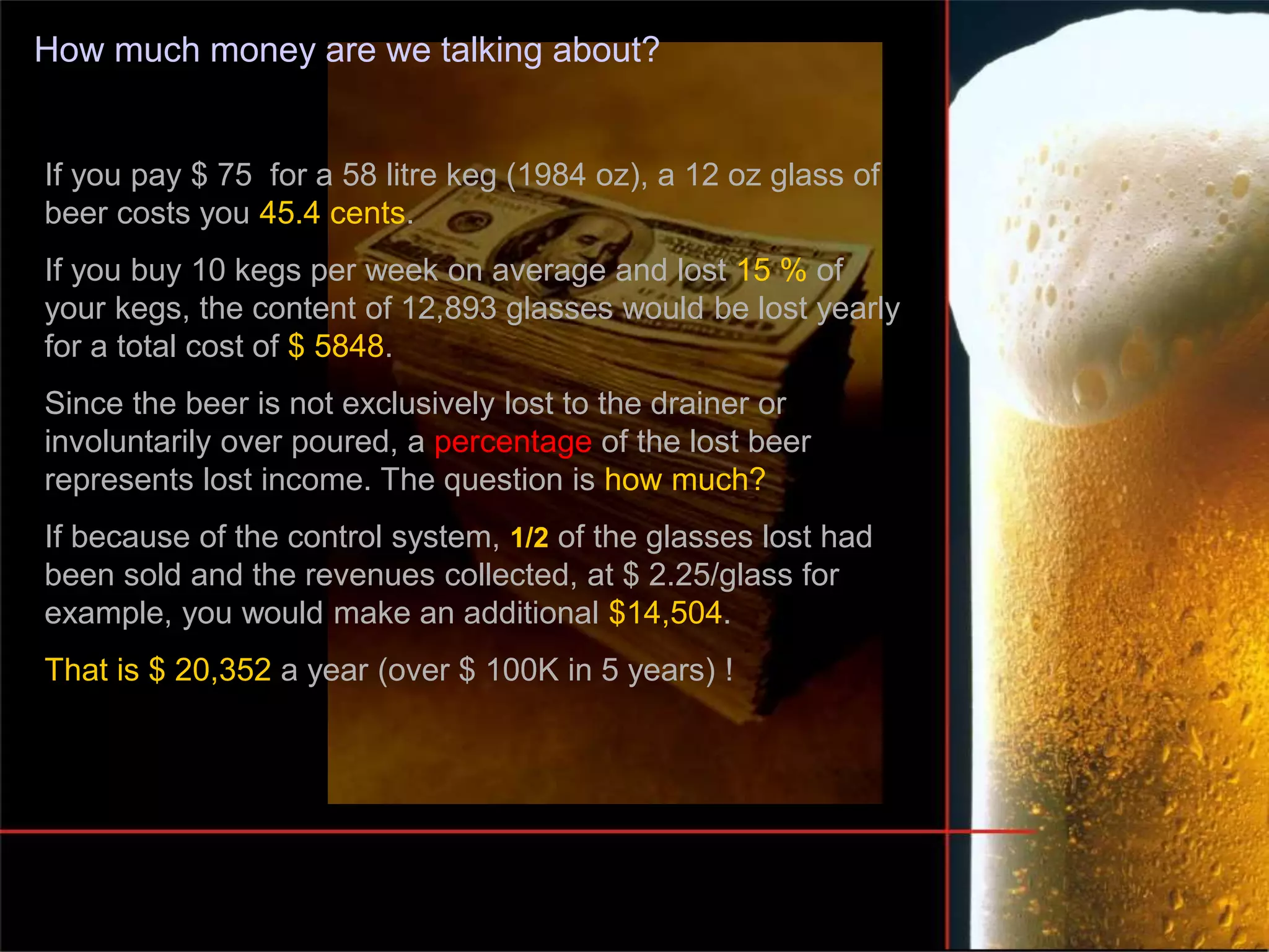 How much money are we talking about?
If you pay $ 75 for a 58 litre keg (1984 oz), a 12 oz glass of
beer costs you 45.4 cents.
If you buy 10 kegs per week on average and lost 15 % of
your kegs, the content of 12,893 glasses would be lost yearly
for a total cost of $ 5848.
Since the beer is not exclusively lost to the drainer or
involuntarily over poured, a percentage of the lost beer
represents lost income. The question is how much?
If because of the control system, 1/2 of the glasses lost had
been sold and the revenues collected, at $ 2.25/glass for
example, you would make an additional $14,504.
That is $ 20,352 a year (over $ 100K in 5 years) !
 