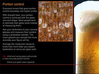 Everyone knows that good portion
control translates into higher profits.
With draught beer, your portion
control is achieved with the glass
size and shape. Most people tend
to estimate their glass sizes instead
of measuring them.
Ask your bartenders to pour several
glasses and measure their content
using a graduated cylinder. The
more glasses you sample the more
accurate your figure will be.
Average the measured values to
know how much beer you expect
bartenders to serve per glass sold.
Tips: A tall and narrow glass will provide
a more accurate portion control.
Check your glass sizes regularly.
Portion control
 