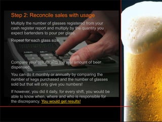Step 2: Reconcile sales with usage
Multiply the number of glasses registered from your
cash register report and multiply by the quantity you
expect bartenders to pour per glass.
Repeat for each glass size.
Compare your results with the real amount of beer
dispensed.
You can do it monthly or annually by comparing the
number of kegs purchased and the number of glasses
sold but that will only give you numbers!
If however, you did it daily, for every shift, you would be
able to know when, where and who is responsible for
the discrepancy. You would get results!
 
