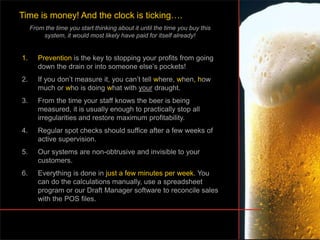 1. Prevention is the key to stopping your profits from going
down the drain or into someone else’s pockets!
2. If you don’t measure it, you can’t tell where, when, how
much or who is doing what with your draught.
3. From the time your staff knows the beer is being
measured, it is usually enough to practically stop all
irregularities and restore maximum profitability.
4. Regular spot checks should suffice after a few weeks of
active supervision.
5. Our systems are non-obtrusive and invisible to your
customers.
6. Everything is done in just a few minutes per week. You
can do the calculations manually, use a spreadsheet
program or our Draft Manager software to reconcile sales
with the POS files.
Time is money! And the clock is ticking….
From the time you start thinking about it until the time you buy this
system, it would most likely have paid for itself already!
 