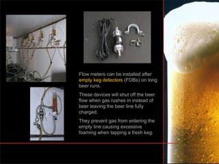 Flow meters can be installed after
empty keg detectors (FOBs) on long
beer runs.
These devices will shut off the beer
flow when gas rushes in instead of
beer leaving the beer line fully
charged.
They prevent gas from entering the
empty line causing excessive
foaming when tapping a fresh keg.
 
