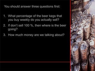 You should answer three questions first:
1. What percentage of the beer kegs that
you buy weekly do you actually sell?
2. If don’t sell 100 %, then where is the beer
going?
3. How much money are we talking about?
 