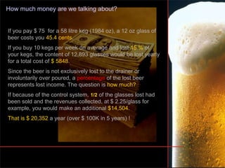 How much money are we talking about?
If you pay $ 75 for a 58 litre keg (1984 oz), a 12 oz glass of
beer costs you 45.4 cents.
If you buy 10 kegs per week on average and lost 15 % of
your kegs, the content of 12,893 glasses would be lost yearly
for a total cost of $ 5848.
Since the beer is not exclusively lost to the drainer or
involuntarily over poured, a percentage of the lost beer
represents lost income. The question is how much?
If because of the control system, 1/2 of the glasses lost had
been sold and the revenues collected, at $ 2.25/glass for
example, you would make an additional $14,504.
That is $ 20,352 a year (over $ 100K in 5 years) !
 
