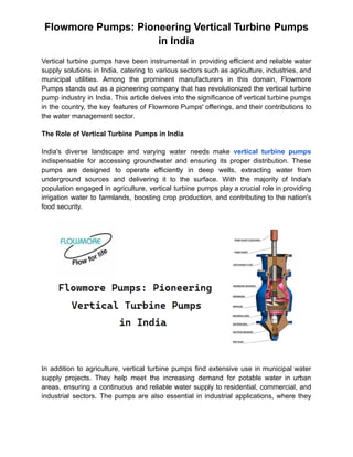 Flowmore Pumps: Pioneering Vertical Turbine Pumps
in India
Vertical turbine pumps have been instrumental in providing efficient and reliable water
supply solutions in India, catering to various sectors such as agriculture, industries, and
municipal utilities. Among the prominent manufacturers in this domain, Flowmore
Pumps stands out as a pioneering company that has revolutionized the vertical turbine
pump industry in India. This article delves into the significance of vertical turbine pumps
in the country, the key features of Flowmore Pumps' offerings, and their contributions to
the water management sector.
The Role of Vertical Turbine Pumps in India
India's diverse landscape and varying water needs make vertical turbine pumps
indispensable for accessing groundwater and ensuring its proper distribution. These
pumps are designed to operate efficiently in deep wells, extracting water from
underground sources and delivering it to the surface. With the majority of India's
population engaged in agriculture, vertical turbine pumps play a crucial role in providing
irrigation water to farmlands, boosting crop production, and contributing to the nation's
food security.
In addition to agriculture, vertical turbine pumps find extensive use in municipal water
supply projects. They help meet the increasing demand for potable water in urban
areas, ensuring a continuous and reliable water supply to residential, commercial, and
industrial sectors. The pumps are also essential in industrial applications, where they
 