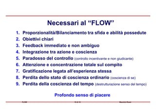 1. Proporzionalità/Bilanciamento tra sfida e abilità possedute
2. Obiettivi chiari
3. Feedback immediato e non ambiguo
4. Integrazione tra azione e coscienza
Necessari al “FLOW”
FLOW 10 di 15 Maurizio Rossi
5. Paradosso del controllo (controllo incentivante e non giudicante)
6. Attenzione e concentrazione totale sul compito
7. Gratificazione legata all’esperienza stessa
8. Perdita dello stato di coscienza ordinario (coscienza di se)
9. Perdita della coscienza del tempo (destrutturazione senso del tempo)
Profondo senso di piacere
 