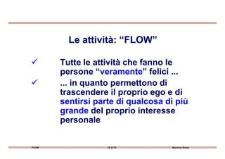 Tutte le attività che fanno le
persone “veramente” felici ...
... in quanto permettono di
Le attività: “FLOW”
FLOW 12 di 15 Maurizio Rossi
... in quanto permettono di
trascendere il proprio ego e di
sentirsi parte di qualcosa di più
grande del proprio interesse
personale
 