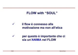 il flow è connesso alla
motivazione ma non all’etica
FLOW with “SOUL”
FLOW 14 di 15 Maurizio Rossi
motivazione ma non all’etica
per questo è importante che ci
sia un’ANIMA nel FLOW
 