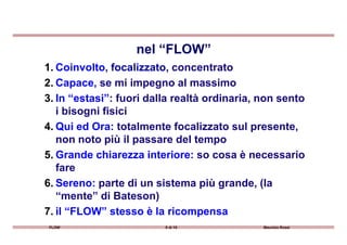 1. Coinvolto, focalizzato, concentrato
2. Capace, se mi impegno al massimo
3. In “estasi”: fuori dalla realtà ordinaria, non sento
i bisogni fisici
4. Qui ed Ora: totalmente focalizzato sul presente,
nel “FLOW”
FLOW 8 di 15 Maurizio Rossi
4. Qui ed Ora: totalmente focalizzato sul presente,
non noto più il passare del tempo
5. Grande chiarezza interiore: so cosa è necessario
fare
6. Sereno: parte di un sistema più grande, (la
“mente” di Bateson)
7. il “FLOW” stesso è la ricompensa
 