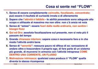 1. Senso di essere completamente coinvolto, focalizzato, concentratocoinvolto, focalizzato, concentrato:
può essere il risultato di curiosità innata o di allenamento
2. Sapere che l’attività è fattibilel’attività è fattibile - le abilità possedute sono adeguate allo
scopo e utilizzate al massimo ma non oltre: non c’è ansia né noia
3. Senso di “estasi”: essere fuori dalla realtà ordinaria, non sentire ifuori dalla realtà ordinaria, non sentire i
bisogni fisicibisogni fisici
4.4. Qui ed OraQui ed Ora: assoluta focalizzazione sul presente, non si nota più il
passare del tempo
Cosa si sente nel “FLOW”
FLOW 9 di 15 Maurizio Rossi
passare del tempo
5. Grande chiarezza interiorechiarezza interiore: sapere cosa è necessario fare e in che
modo l’attività andrà bene
6. Senso di “serenitàserenità”: nessuna paura né difesa di se; sensazione di
andare oltre e trascendere il proprio ego, di fare parte di un sistema
più grande, di muoversi in armonia con l’attività intrapresa COMECOME
DENTRO UNA CORRENTE, UN FLUSSODENTRO UNA CORRENTE, UN FLUSSO
7.7. Motivazione intrinsecaMotivazione intrinseca: qualsiasi cosa produca il “FLOW” quella
diventa la stessa ricompensa
 