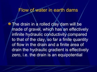 Flow of water in earth dams
The drain in a rolled clay dam will be
made of gravel, which has an effectively
infinite hydraulic conductivity compared
to that of the clay, so far a finite quantity
of flow in the drain and a finite area of
drain the hydraulic gradient is effectively
zero, i.e. the drain is an equipotential
 