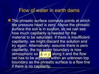 The phreatic surface connects points at which
the pressure head is zero. Above the phreatic
surface the soil is in suction, so we can see
how much capillarity is needed for the
material to be saturated. If there is insufficient
capillarity, we might discard the solution and
try again. Alternatively: assume there is zero
capillarity, the top water boundary is now
atmospheric so along it and the flow
net has to be adjusted within an unknown top
boundary as the phreatic surface is a flow line
if there is no capillarity.
Flow of water in earth dams
yh =
 