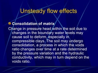 Unsteady flow effects
Consolidation of matrix
Change in pressure head within the soil due to
changes in the boundary water levels may
cause soil to deform, especially in
compressible clays. The soil may undergo
consolidation, a process in which the voids
ratio changes over time at a rate determined
by the pressure variation and the hydraulic
conductivity, which may in turn depend on the
voids ratio.
 