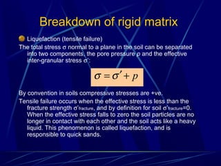 Liquefaction (tensile failure)
The total stress σ normal to a plane in the soil can be separated
into two components, the pore pressure p and the effective
inter-granular stress σ’:
By convention in soils compressive stresses are +ve.
Tensile failure occurs when the effective stress is less than the
fracture strength σ’fracture, and by definition for soil σ’fracture=0.
When the effective stress falls to zero the soil particles are no
longer in contact with each other and the soil acts like a heavy
liquid. This phenomenon is called liquefaction, and is
responsible to quick sands.
Breakdown of rigid matrix
p+′= σσ
 