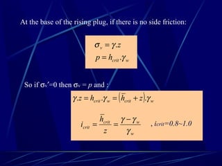 At the base of the rising plug, if there is no side friction:
wcrit
v
hp
z
γ
γσ
.
.
=
=
So if σv′=0 then σv = p and :
( ) wcritwcrit zhhz γγγ ... +==
w
wcrit
crit
z
h
i
γ
γγ −
== , icrit=0.8~1.0
 