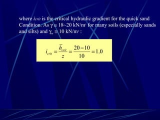 where icrit is the critical hydraulic gradient for the quick sand
Condition. As γ ≅ 18~20 kN/m3
for many soils (especially sands
and silts) and γw ≅ 10 kN/m3
:
0.1
10
1020
=
−
==
z
h
i crit
crit
 