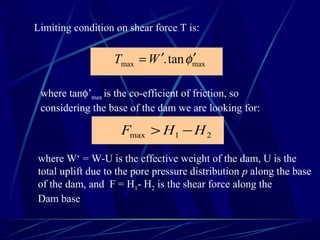 Limiting condition on shear force T is:
maxmax tan. φ′′= WT
where tanφ’max is the co-efficient of friction, so
considering the base of the dam we are looking for:
21max HHF −>
where W‘ = W-U is the effective weight of the dam, U is the
total uplift due to the pore pressure distribution p along the base
of the dam, and F = H1- H2 is the shear force along the
Dam base
 