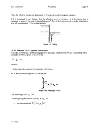 Soil Mechanics Flow Nets page 19
Thus the effective pressure is decreased by h.γw, the amount of seepage pressure.
If h is increased, it may happen that the effective stress σ’ vanishes : it is the heave due to
seepage of water in the ground also called piping6
. This kind of phenomenon may be catastrophic
and will be developed in the next paragraph.
Figure 18 Piping
10.8.2 Seepage Force : general formulation
It can be demonstrated that the seepage force acting on a soil volume dV, is a force acting in the
direction of the flow given by the formula:
. .
w
J i dVγ=
r r
Where :
i
r
is the hydraulic gradient in the direction of the flow.
dV is a soil volume subjected to three forces :
Figure 19 Seepage Force
- its own weight W = γsat . dV
- the buoyancy (Archimede's thrust) A = γw .dV
- the seepage force dVidVjJ
w
...
ρρρ
γ==
6
« renard »
 