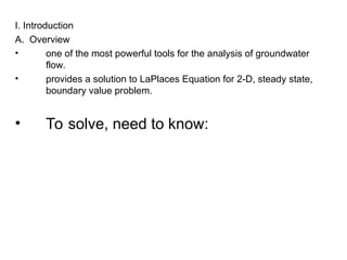 I. Introduction
A. Overview
• one of the most powerful tools for the analysis of groundwater
flow.
• provides a solution to LaPlaces Equation for 2-D, steady state,
boundary value problem.
• To solve, need to know:
 