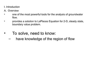 I. Introduction
A. Overview
• one of the most powerful tools for the analysis of groundwater
flow.
• provides a solution to LaPlaces Equation for 2-D, steady state,
boundary value problem.
• To solve, need to know:
– have knowledge of the region of flow
 