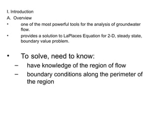 I. Introduction
A. Overview
• one of the most powerful tools for the analysis of groundwater
flow.
• provides a solution to LaPlaces Equation for 2-D, steady state,
boundary value problem.
• To solve, need to know:
– have knowledge of the region of flow
– boundary conditions along the perimeter of
the region
 