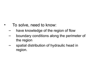 • To solve, need to know:
– have knowledge of the region of flow
– boundary conditions along the perimeter of
the region
– spatial distribution of hydraulic head in
region.
 