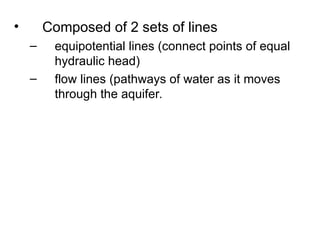 • Composed of 2 sets of lines
– equipotential lines (connect points of equal
hydraulic head)
– flow lines (pathways of water as it moves
through the aquifer.
 
