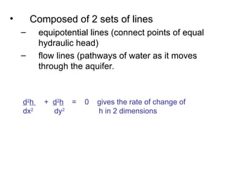 • Composed of 2 sets of lines
– equipotential lines (connect points of equal
hydraulic head)
– flow lines (pathways of water as it moves
through the aquifer.
d2
h + d2
h = 0 gives the rate of change of
dx2
dy2
h in 2 dimensions
 