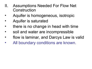 II. Assumptions Needed For Flow Net
Construction
• Aquifer is homogeneous, isotropic
• Aquifer is saturated
• there is no change in head with time
• soil and water are incompressible
• flow is laminar, and Darcys Law is valid
• All boundary conditions are known.
 