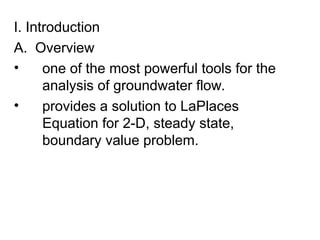 I. Introduction
A. Overview
• one of the most powerful tools for the
analysis of groundwater flow.
• provides a solution to LaPlaces
Equation for 2-D, steady state,
boundary value problem.
 
