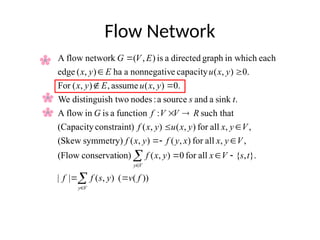 Flow Network





















V
y
V
y
f
v
y
s
f
f
t
s
V
x
y
x
f
V
y
x
x
y
f
y
x
f
V
y
x
y
x
u
y
x
f
R
V
V
f
G
t
s
y
x
u
E
y
x
y
x
u
E
y
x
E
V
G
))
(
(
)
,
(
|
|
}.
,
{
all
for
0
)
,
(
on)
conservati
(Flow
,
,
all
for
)
,
(
)
,
(
symmetry)
(Skew
,
,
all
for
)
,
(
)
,
(
)
constraint
(Capacity
such that
:
function
a
is
in
flow
A
.
sink
a
and
source
a
:
nodes
h two
distinguis
We
.
0
)
,
(
assume
,
)
,
(
For
.
0
)
,
(
capacity
e
nonnegativ
a
ha
)
,
(
edge
each
in which
graph
directed
a
is
)
,
(
network
flow
A
 