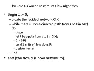 The Ford Fulkerson Maximum Flow Algorithm
• Begin x := 0;
– create the residual network G(x);
– while there is some directed path from s to t in G(x)
do
• begin
• let P be a path from s to t in G(x);
• ∆:= δ(P);
• send ∆ units of flow along P;
• update the r's;
– End
• end {the flow x is now maximum}.
 