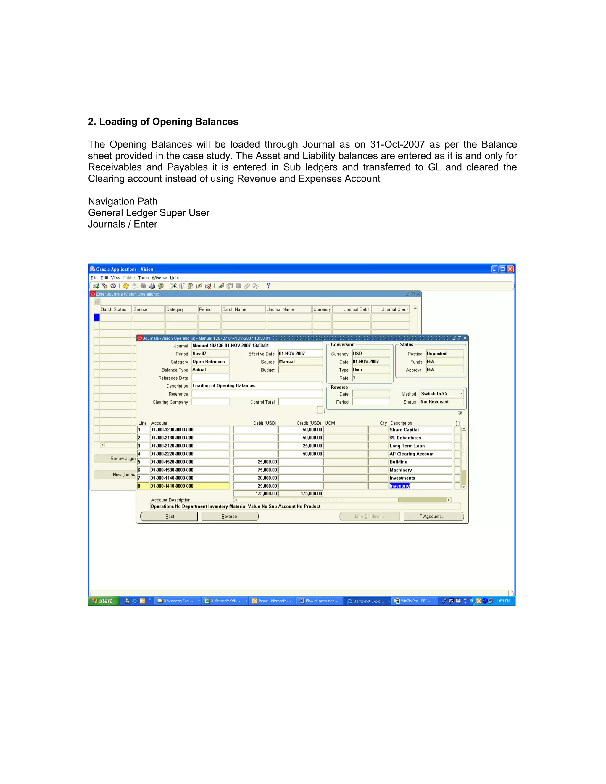2. Loading of Opening Balances
The Opening Balances will be loaded through Journal as on 31-Oct-2007 as per the Balance
sheet provided in the case study. The Asset and Liability balances are entered as it is and only for
Receivables and Payables it is entered in Sub ledgers and transferred to GL and cleared the
Clearing account instead of using Revenue and Expenses Account
Navigation Path
General Ledger Super User
Journals / Enter
 