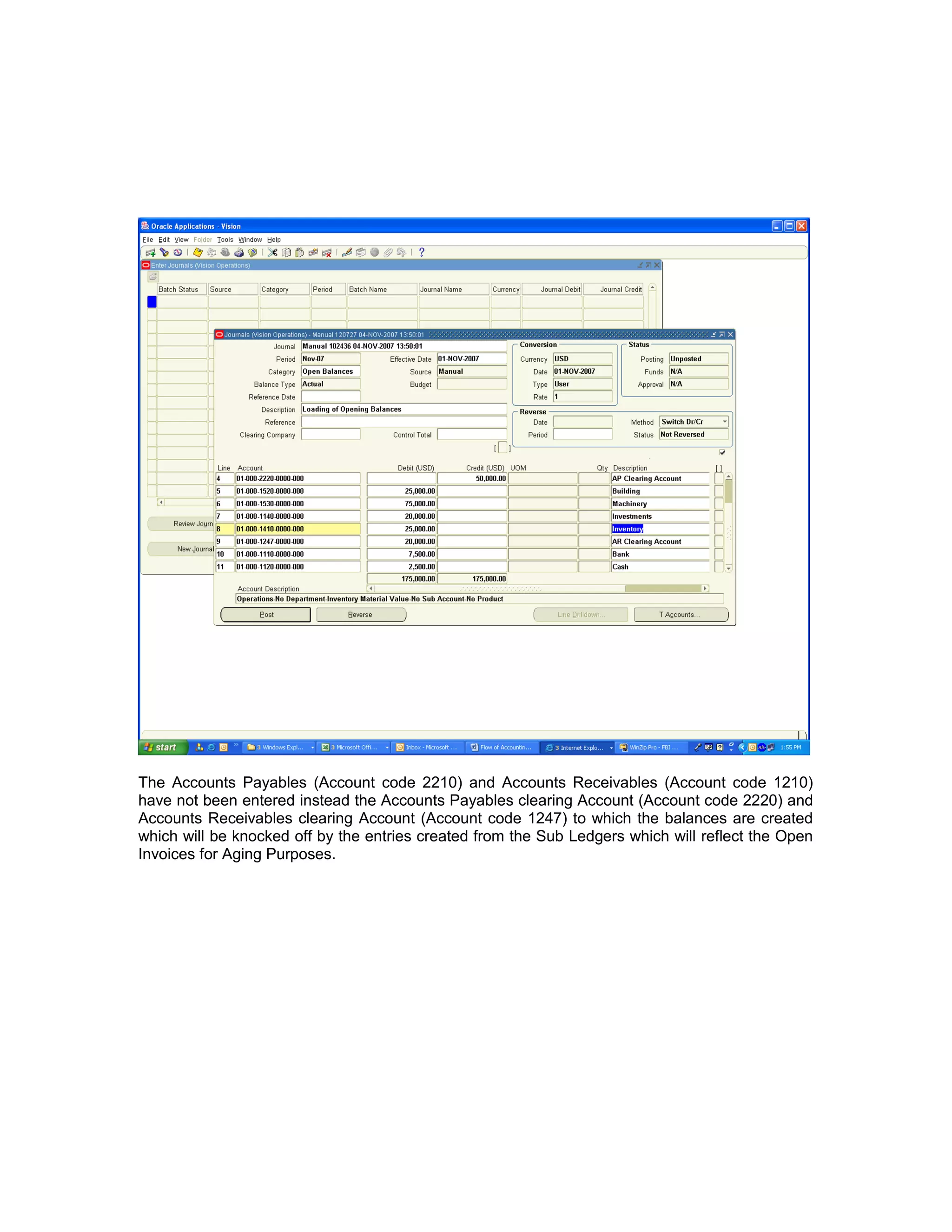 The Accounts Payables (Account code 2210) and Accounts Receivables (Account code 1210)
have not been entered instead the Accounts Payables clearing Account (Account code 2220) and
Accounts Receivables clearing Account (Account code 1247) to which the balances are created
which will be knocked off by the entries created from the Sub Ledgers which will reflect the Open
Invoices for Aging Purposes.
 