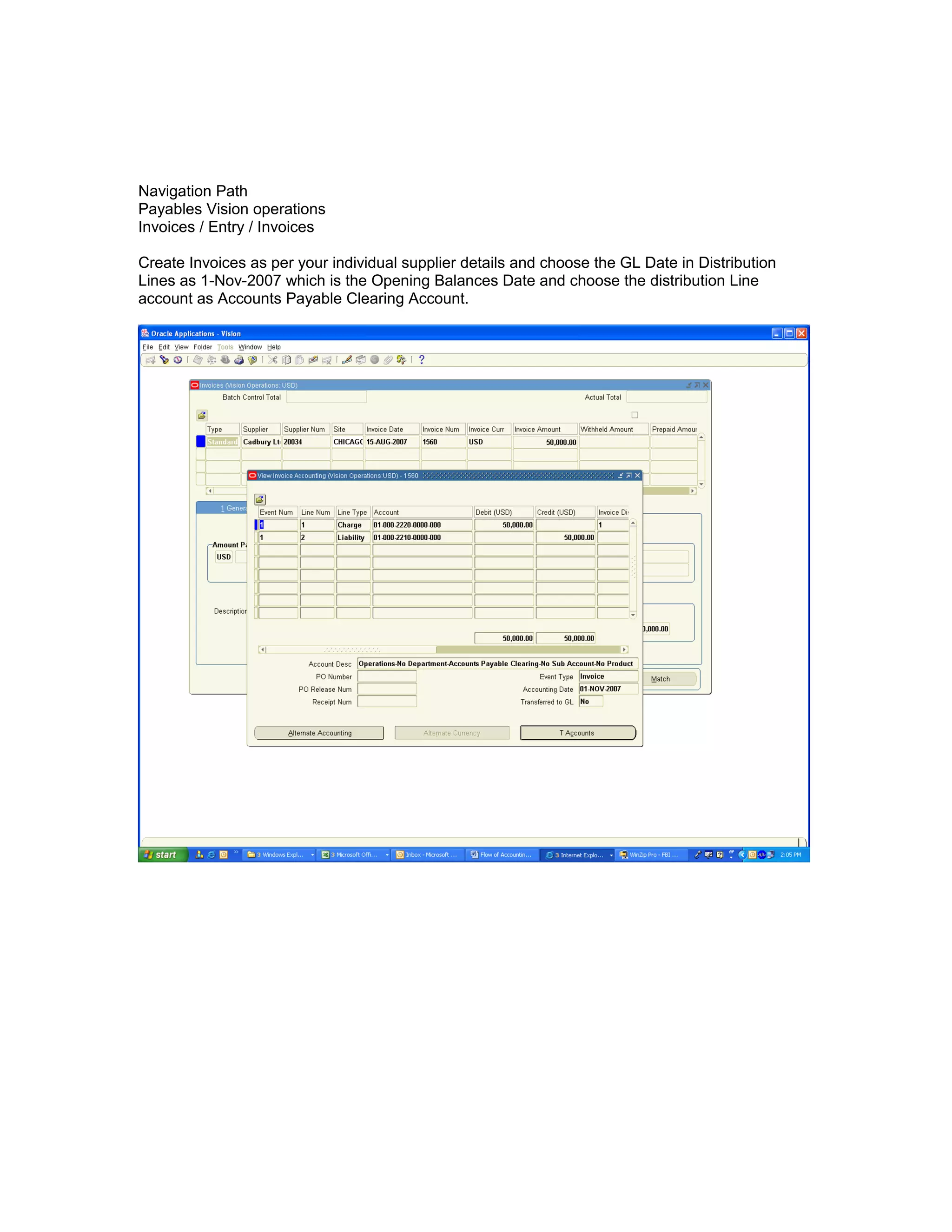 Navigation Path
Payables Vision operations
Invoices / Entry / Invoices
Create Invoices as per your individual supplier details and choose the GL Date in Distribution
Lines as 1-Nov-2007 which is the Opening Balances Date and choose the distribution Line
account as Accounts Payable Clearing Account.
 