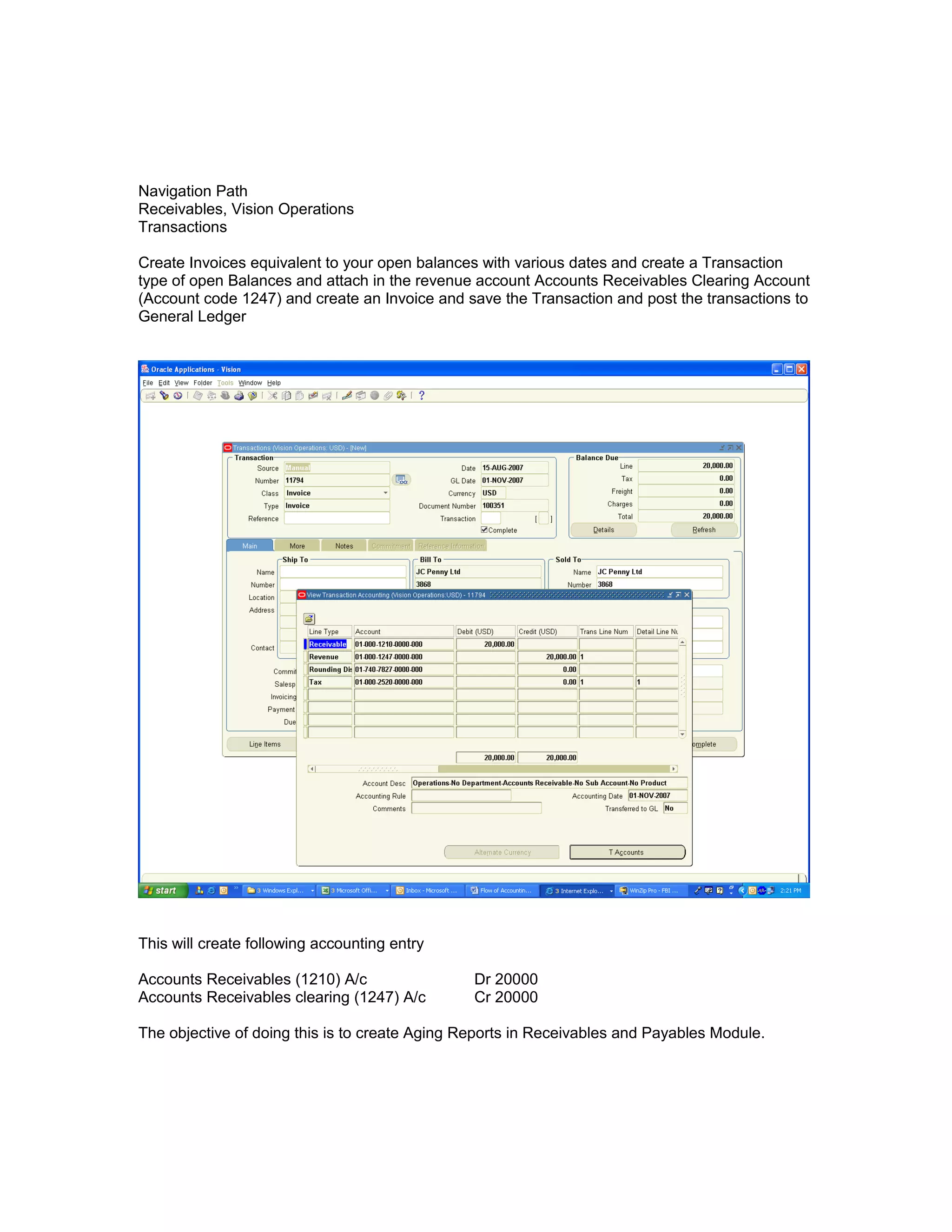 Navigation Path
Receivables, Vision Operations
Transactions
Create Invoices equivalent to your open balances with various dates and create a Transaction
type of open Balances and attach in the revenue account Accounts Receivables Clearing Account
(Account code 1247) and create an Invoice and save the Transaction and post the transactions to
General Ledger
This will create following accounting entry
Accounts Receivables (1210) A/c Dr 20000
Accounts Receivables clearing (1247) A/c Cr 20000
The objective of doing this is to create Aging Reports in Receivables and Payables Module.
 