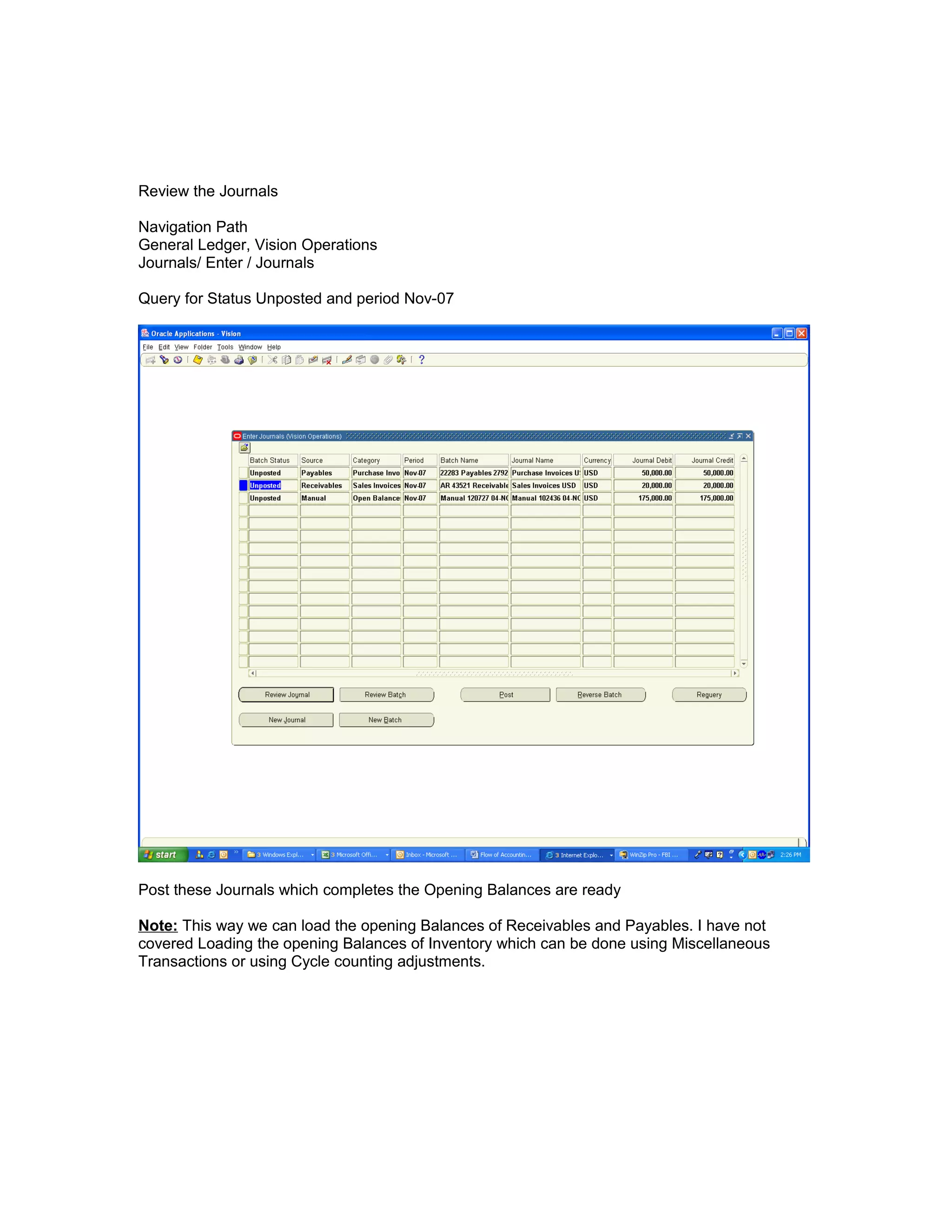 Review the Journals
Navigation Path
General Ledger, Vision Operations
Journals/ Enter / Journals
Query for Status Unposted and period Nov-07
Post these Journals which completes the Opening Balances are ready
Note: This way we can load the opening Balances of Receivables and Payables. I have not
covered Loading the opening Balances of Inventory which can be done using Miscellaneous
Transactions or using Cycle counting adjustments.
 