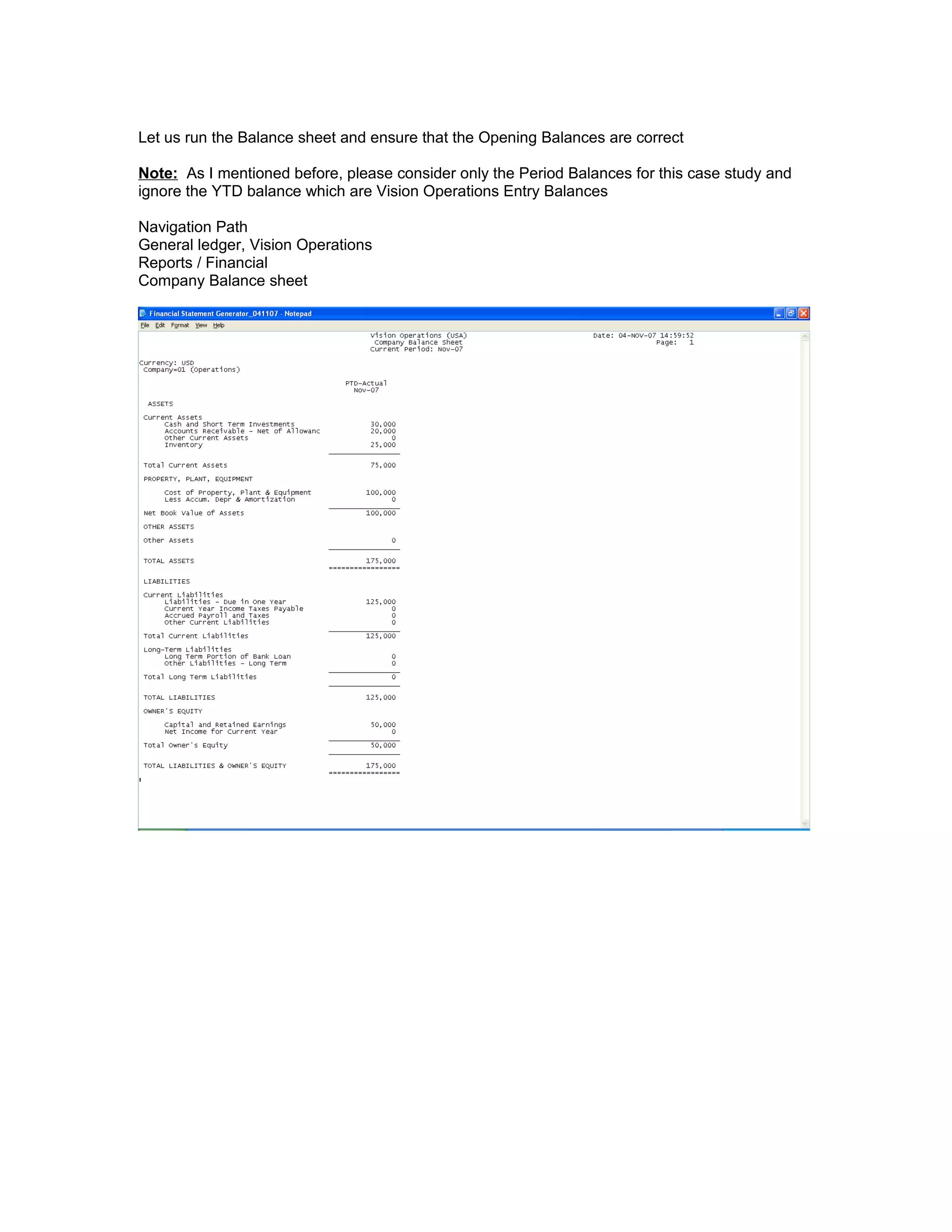 Let us run the Balance sheet and ensure that the Opening Balances are correct
Note: As I mentioned before, please consider only the Period Balances for this case study and
ignore the YTD balance which are Vision Operations Entry Balances
Navigation Path
General ledger, Vision Operations
Reports / Financial
Company Balance sheet
 