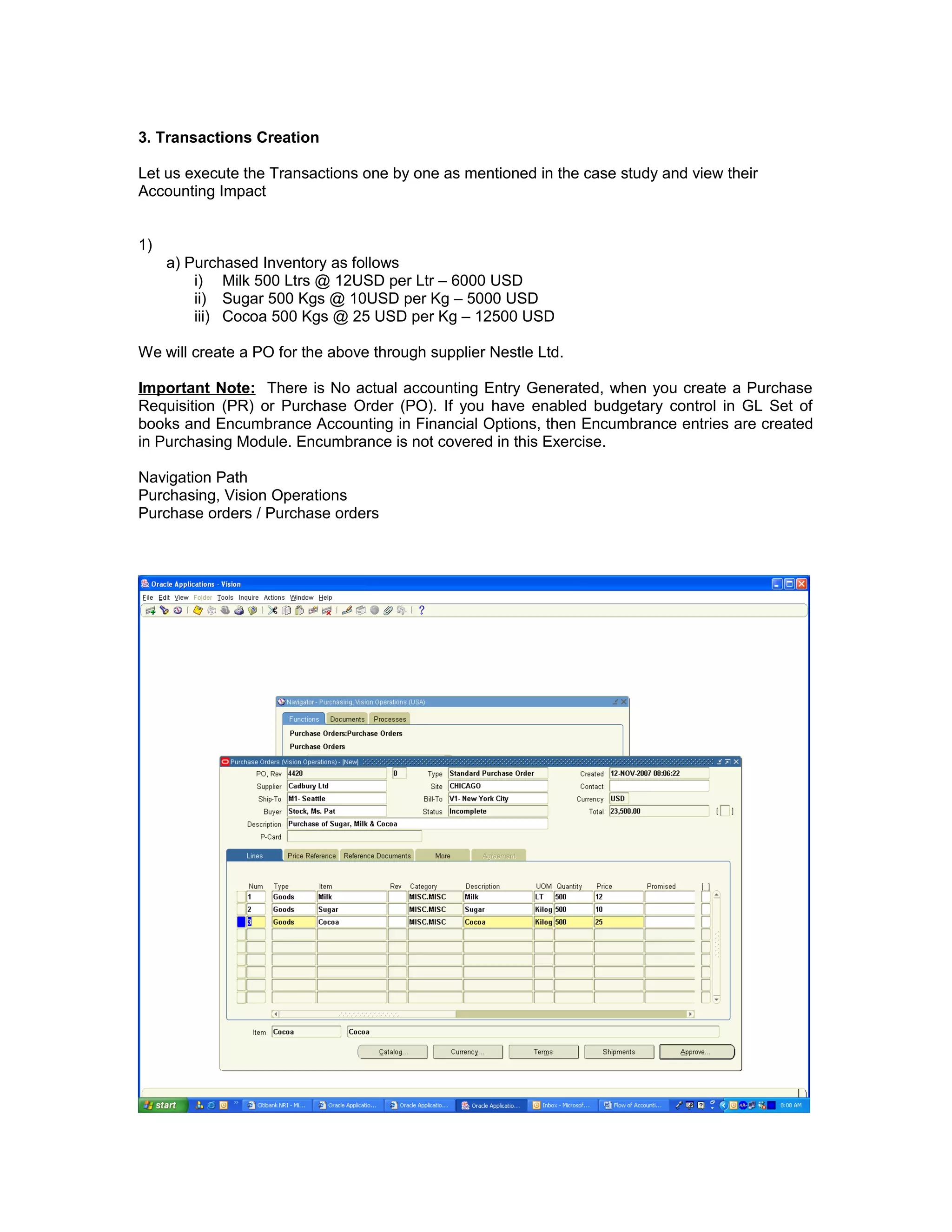 3. Transactions Creation
Let us execute the Transactions one by one as mentioned in the case study and view their
Accounting Impact
1)
a) Purchased Inventory as follows
i) Milk 500 Ltrs @ 12USD per Ltr – 6000 USD
ii) Sugar 500 Kgs @ 10USD per Kg – 5000 USD
iii) Cocoa 500 Kgs @ 25 USD per Kg – 12500 USD
We will create a PO for the above through supplier Nestle Ltd.
Important Note: There is No actual accounting Entry Generated, when you create a Purchase
Requisition (PR) or Purchase Order (PO). If you have enabled budgetary control in GL Set of
books and Encumbrance Accounting in Financial Options, then Encumbrance entries are created
in Purchasing Module. Encumbrance is not covered in this Exercise.
Navigation Path
Purchasing, Vision Operations
Purchase orders / Purchase orders
 